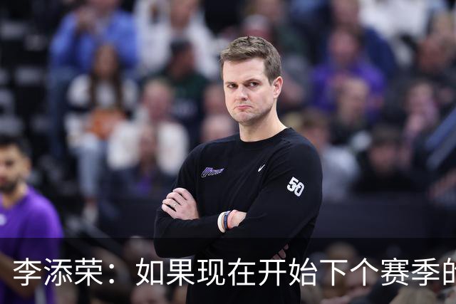 李添荣：如果现在开始下个赛季的话 我们肯定会比本赛季更厉害